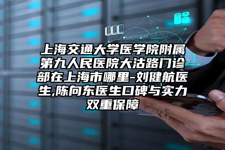 上海交通大学医学院附属第九人民医院大沽路门诊部在上海市哪里-刘健航医生,陈向东医生口碑与实力双重保障