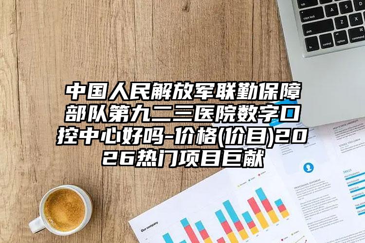 中国人民解放军联勤保障部队第九二三医院数字口控中心好吗-价格(价目)2026热门项目巨献