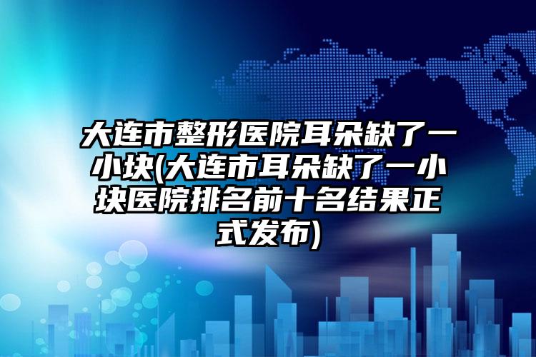 大连市整形医院耳朵缺了一小块(大连市耳朵缺了一小块医院排名前十名结果正式发布)
