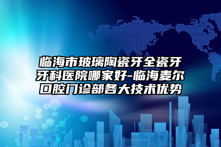 临海市玻璃陶瓷牙全瓷牙牙科医院哪家好-临海麦尔口腔门诊部各大技术优势