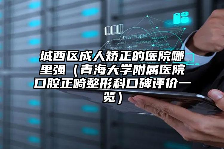 城西区成人矫正的医院哪里强（青海大学附属医院口腔正畸整形科口碑评价一览）