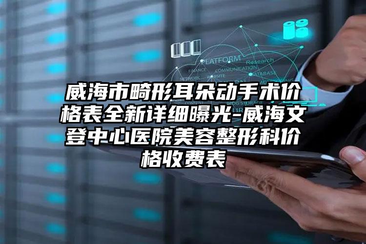 威海市畸形耳朵动手术价格表全新详细曝光-威海文登中心医院美容整形科价格收费表