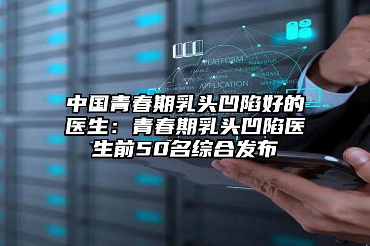 中国青春期乳头凹陷好的医生:青春期乳头凹陷医生前50名综合发布