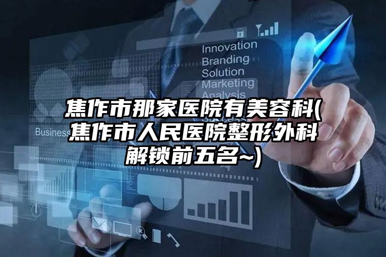 焦作市那家医院有美容科(焦作市人民医院整形外科解锁前五名~)
