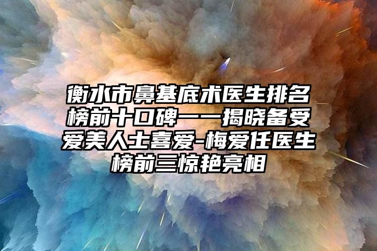 衡水市鼻基底术医生排名榜前十口碑一一揭晓备受爱美人士喜爱-梅爱任医生榜前三惊艳亮相