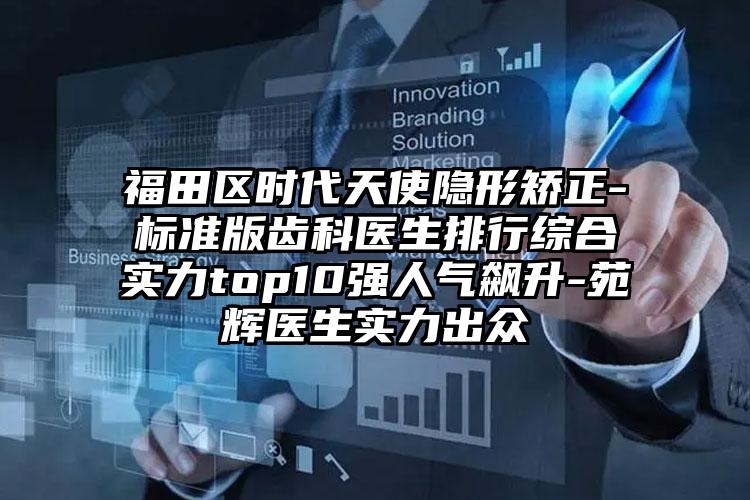 福田区时代天使隐形矫正-标准版齿科医生排行综合实力top10强人气飙升-苑辉医生实力出众