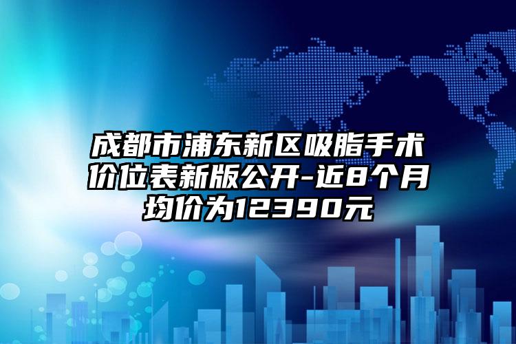 成都市浦东新区吸脂手术价位表新版公开-近8个月均价为12390元