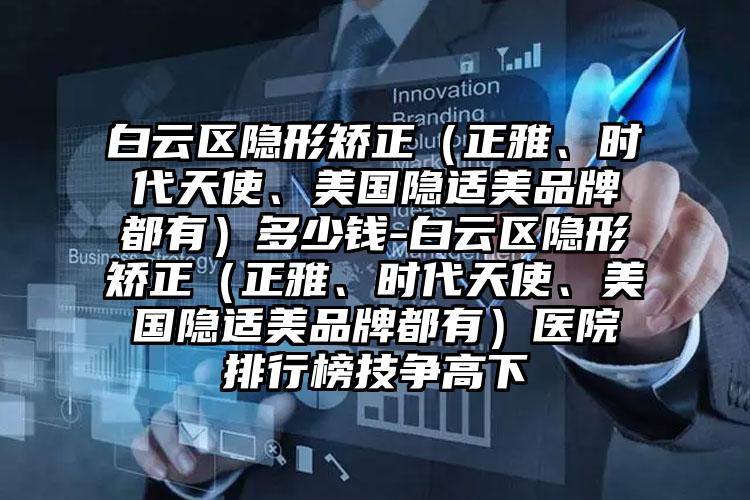 白云区隐形矫正（正雅、时代天使、美国隐适美品牌都有）多少钱-白云区隐形矫正（正雅、时代天使、美国隐适美品牌都有）医院排行榜技争高下