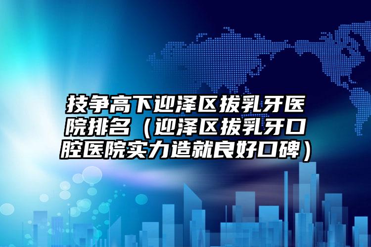 技争高下迎泽区拔乳牙医院排名（迎泽区拔乳牙口腔医院实力造就良好口碑）