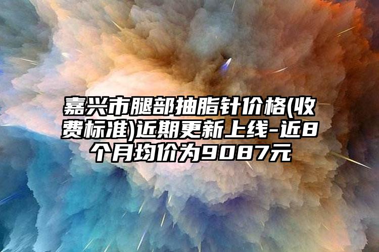 嘉兴市腿部抽脂针价格(收费标准)近期更新上线-近8个月均价为9087元