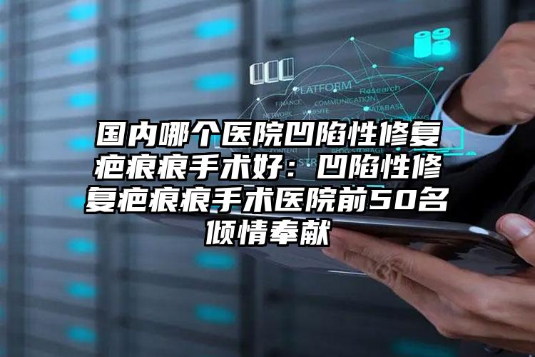 国内哪个医院凹陷性修复疤痕痕手术好：凹陷性修复疤痕痕手术医院前50名倾情奉献