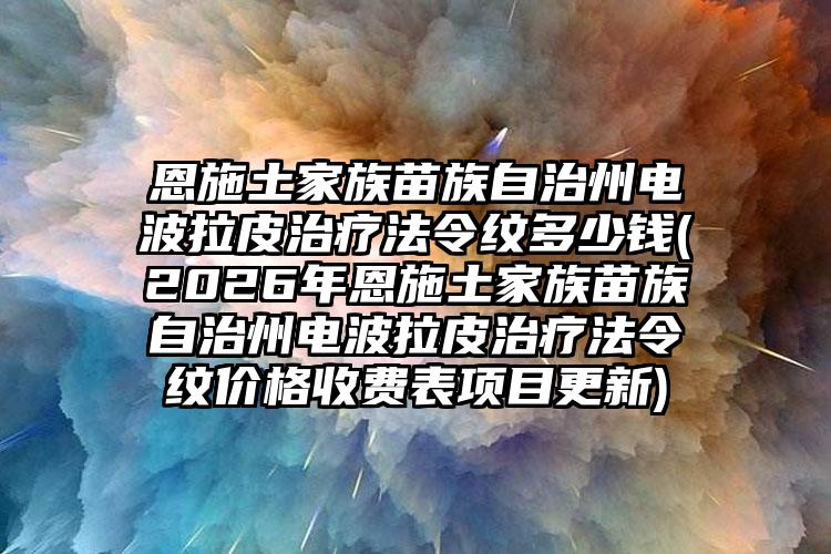 恩施土家族苗族自治州电波拉皮治疗法令纹多少钱(2026年恩施土家族苗族自治州电波拉皮治疗法令纹价格收费表项目更新)