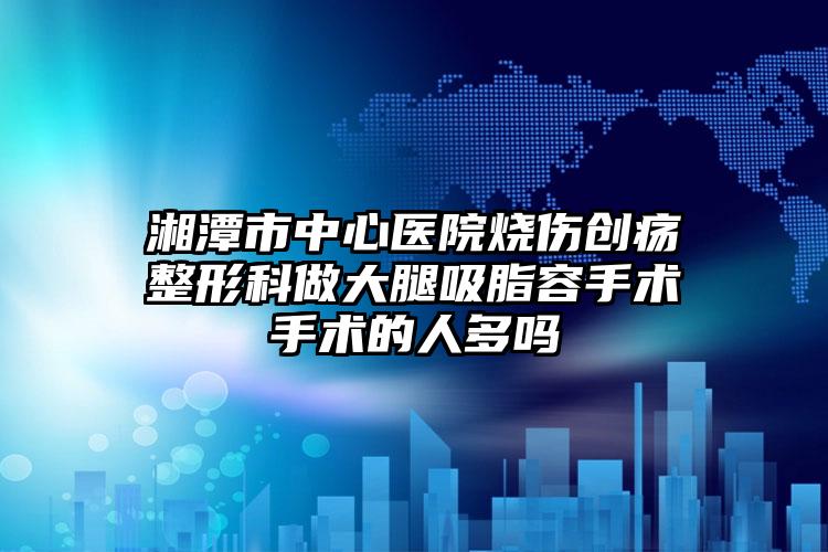 湘潭市中心医院烧伤创疡整形科做大腿吸脂容手术手术的人多吗