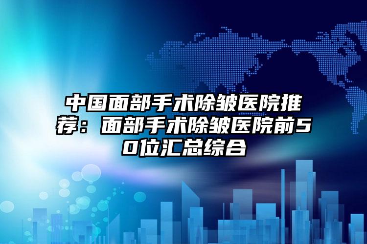 中国面部手术除皱医院推荐：面部手术除皱医院前50位汇总综合