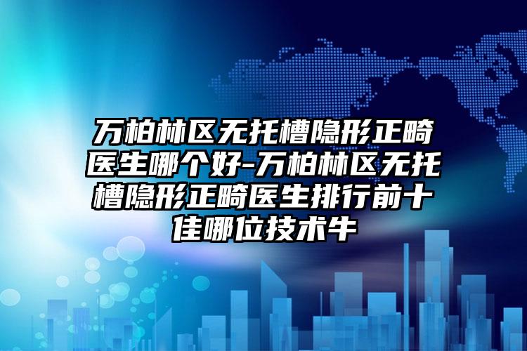 万柏林区无托槽隐形正畸医生哪个好-万柏林区无托槽隐形正畸医生排行前十佳哪位技术牛