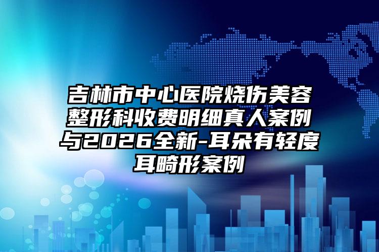 吉林市中心医院烧伤美容整形科收费明细真人案例与2026全新-耳朵有轻度耳畸形案例