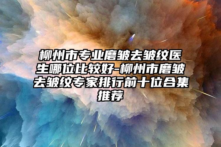 柳州市专业磨皱去皱纹医生哪位比较好-柳州市磨皱去皱纹专家排行前十位合集推荐