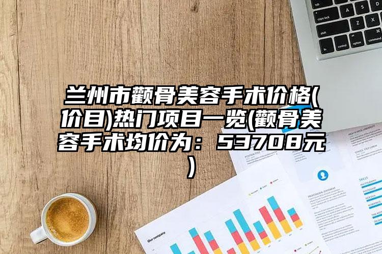 兰州市颧骨美容手术价格(价目)热门项目一览(颧骨美容手术均价为：53708元)