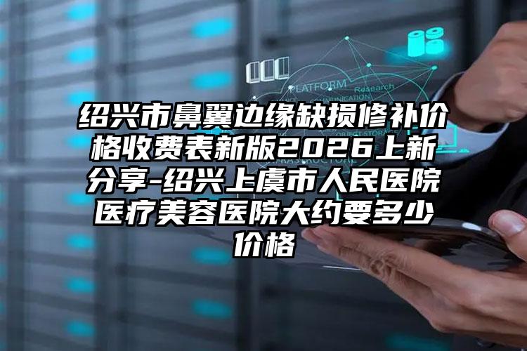绍兴市鼻翼边缘缺损修补价格收费表新版2026上新分享-绍兴上虞市人民医院医疗美容医院大约要多少价格