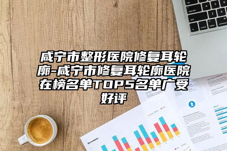 咸宁市整形医院修复耳轮廓-咸宁市修复耳轮廓医院在榜名单TOP5名单广受好评