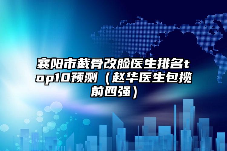 襄阳市截骨改脸医生排名top10预测（赵华医生包揽前四强）
