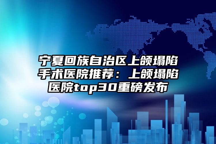 宁夏回族自治区上颌塌陷手术医院推荐：上颌塌陷医院top30重磅发布