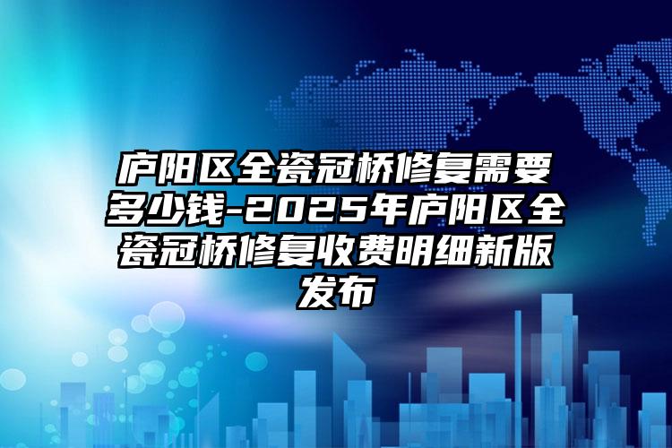 庐阳区全瓷冠桥修复需要多少钱-2025年庐阳区全瓷冠桥修复收费明细新版发布