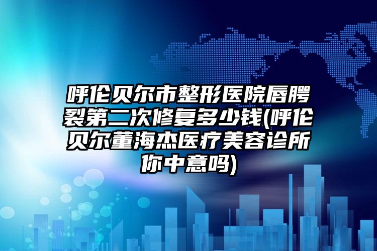 呼伦贝尔市整形医院唇腭裂第二次修复多少钱(呼伦贝尔董海杰医疗美容诊所你中意吗)