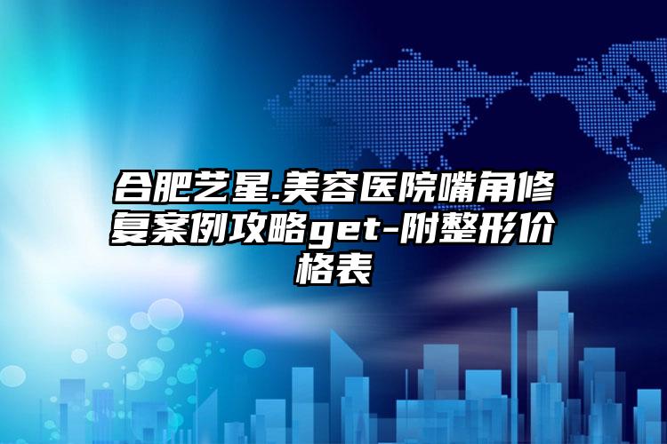 合肥艺星.美容医院嘴角修复案例攻略get-附整形价格表