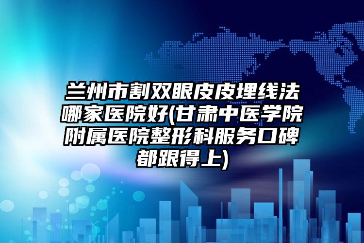兰州市割双眼皮皮埋线法哪家医院好(甘肃中医学院附属医院整形科服务口碑都跟得上)