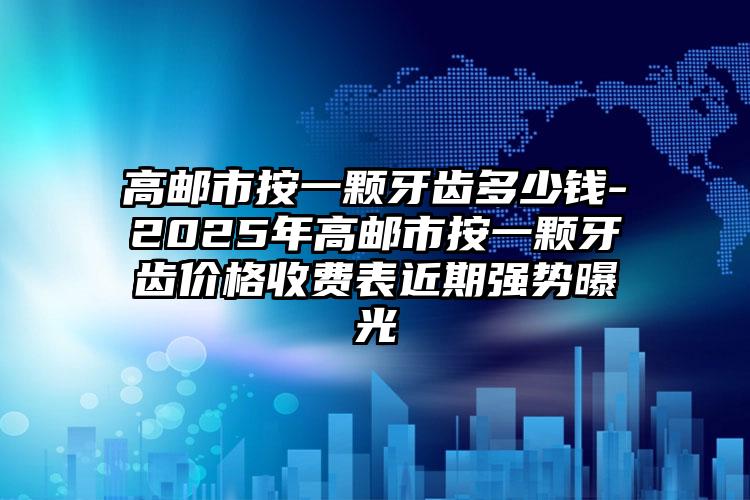 高邮市按一颗牙齿多少钱-2025年高邮市按一颗牙齿价格收费表近期强势曝光