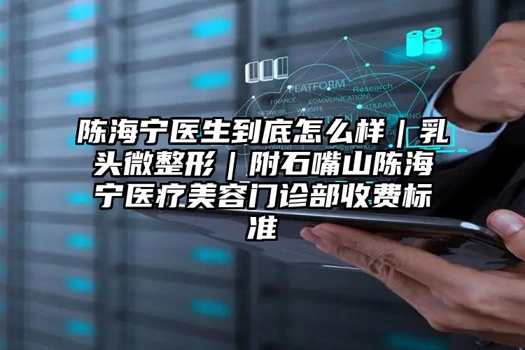 陈海宁医生到底怎么样｜乳头微整形｜附石嘴山陈海宁医疗美容门诊部收费标准