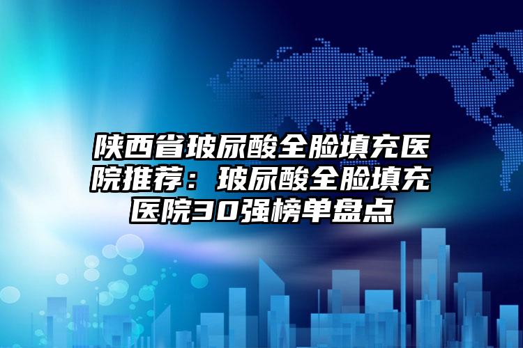 陕西省玻尿酸全脸填充医院推荐：玻尿酸全脸填充医院30强榜单盘点