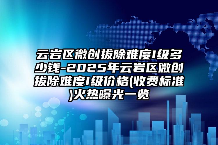 云岩区微创拔除难度I级多少钱-2025年云岩区微创拔除难度I级价格(收费标准)火热曝光一览
