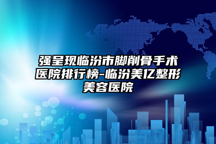 强呈现临汾市脚削骨手术医院排行榜-临汾美亿整形美容医院
