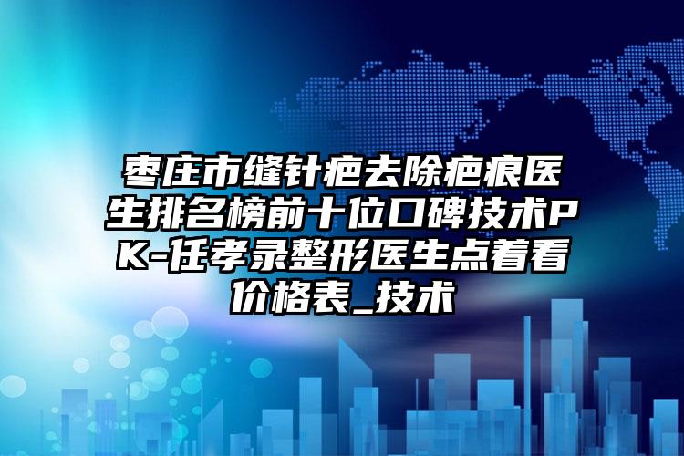 枣庄市缝针疤去除疤痕医生排名榜前十位口碑技术PK-任孝录整形医生点着看价格表_技术