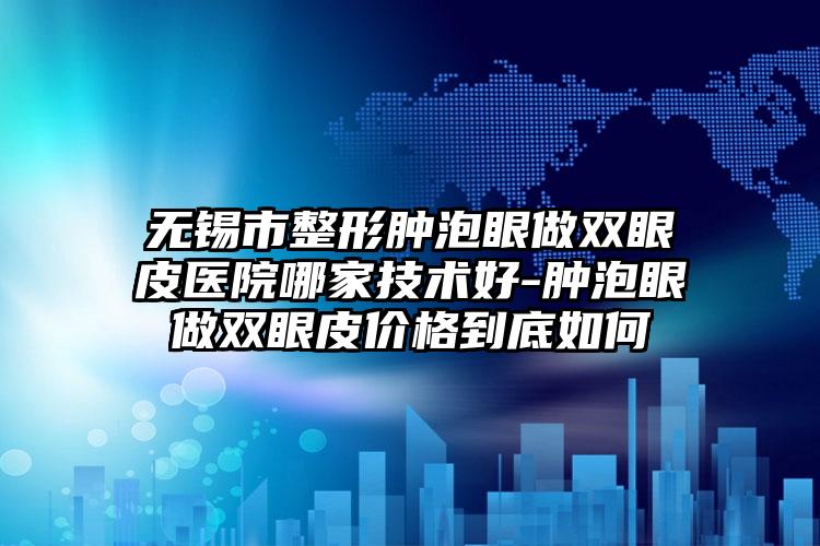 无锡市整形肿泡眼做双眼皮医院哪家技术好-肿泡眼做双眼皮价格到底如何