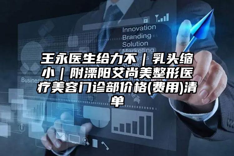王永医生给力不｜乳头缩小｜附溧阳艾尚美整形医疗美容门诊部价格(费用)清单