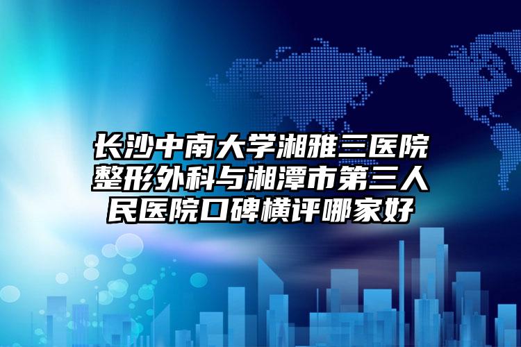 长沙中南大学湘雅三医院整形外科与湘潭市第三人民医院口碑横评哪家好