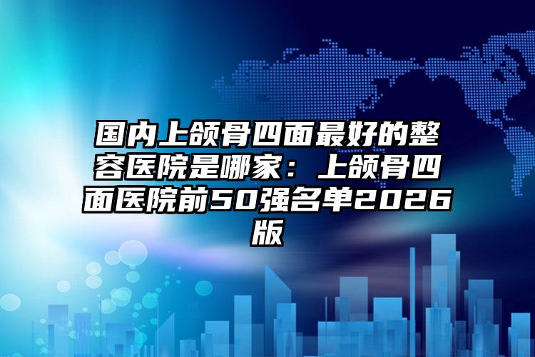 国内上颌骨四面最好的整容医院是哪家：上颌骨四面医院前50强名单2026版