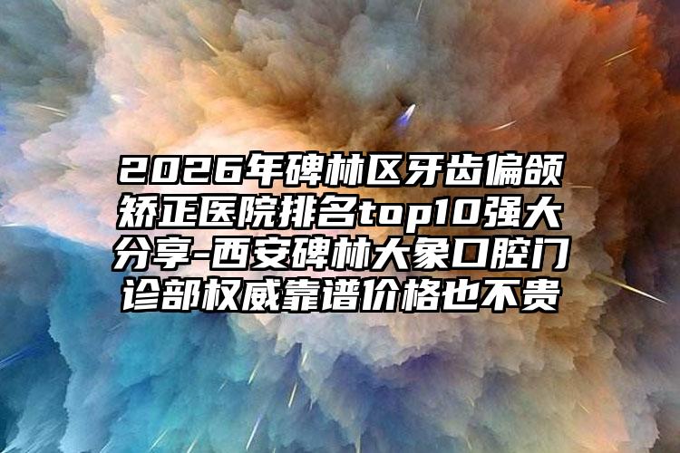 2026年碑林区牙齿偏颌矫正医院排名top10强大分享-西安碑林大象口腔门诊部权威靠谱价格也不贵