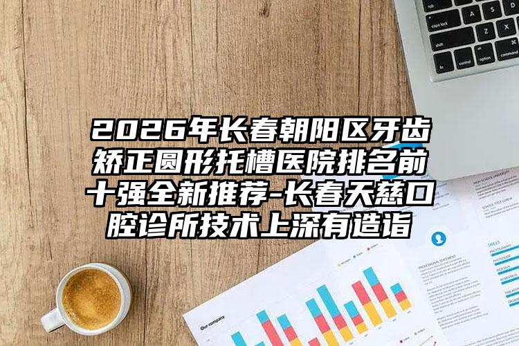 2026年长春朝阳区牙齿矫正圆形托槽医院排名前十强全新推荐-长春天慈口腔诊所技术上深有造诣
