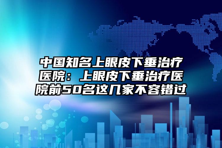中国知名上眼皮下垂治疗医院：上眼皮下垂治疗医院前50名这几家不容错过