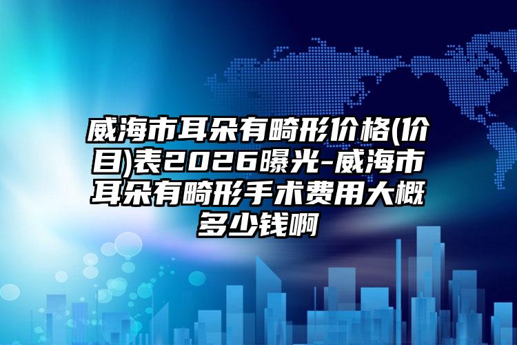 威海市耳朵有畸形价格(价目)表2026曝光-威海市耳朵有畸形手术费用大概多少钱啊