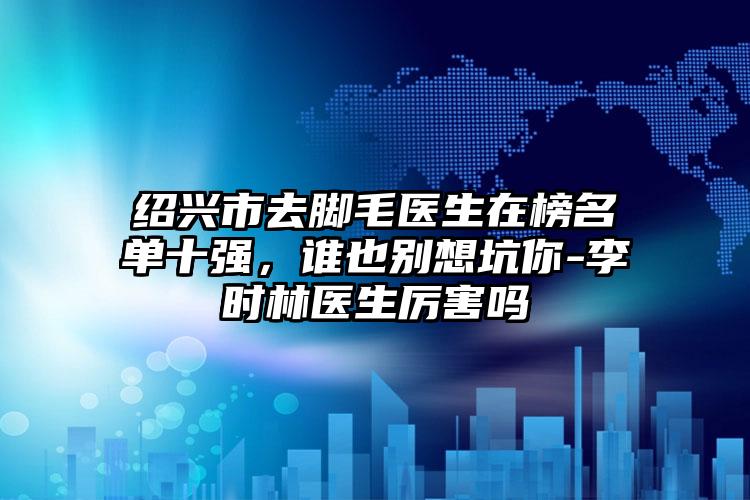 绍兴市去脚毛医生在榜名单十强，谁也别想坑你-李时林医生厉害吗