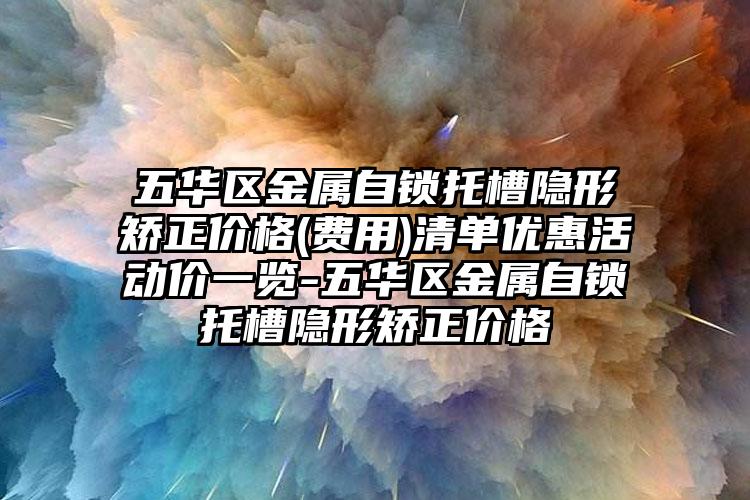 五华区金属自锁托槽隐形矫正价格(费用)清单优惠活动价一览-五华区金属自锁托槽隐形矫正价格