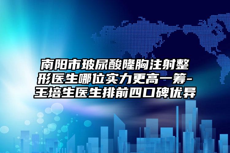 南阳市玻尿酸隆胸注射整形医生哪位实力更高一筹-王培生医生排前四口碑优异