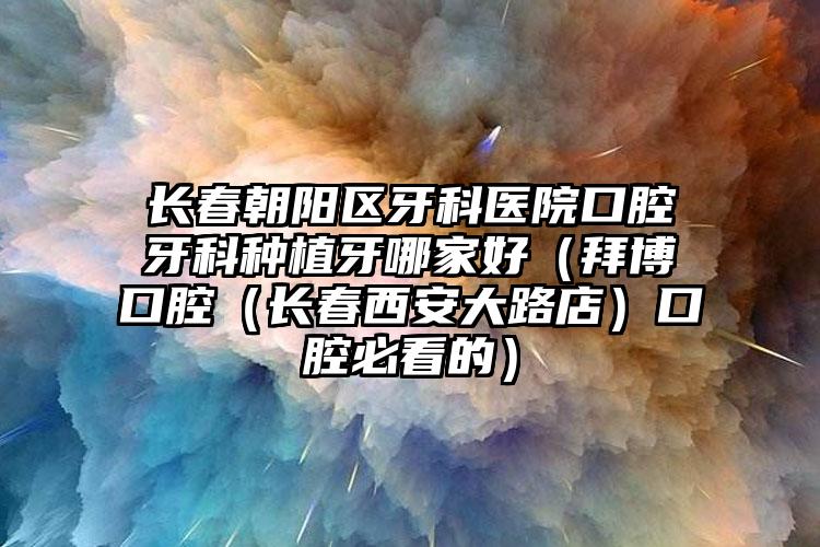 长春朝阳区牙科医院口腔牙科种植牙哪家好（拜博口腔（长春西安大路店）口腔必看的）
