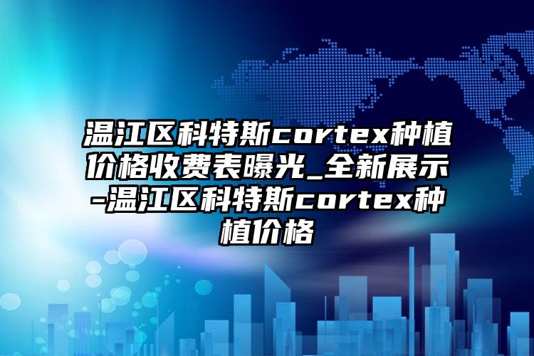 温江区科特斯cortex种植价格收费表曝光_全新展示-温江区科特斯cortex种植价格
