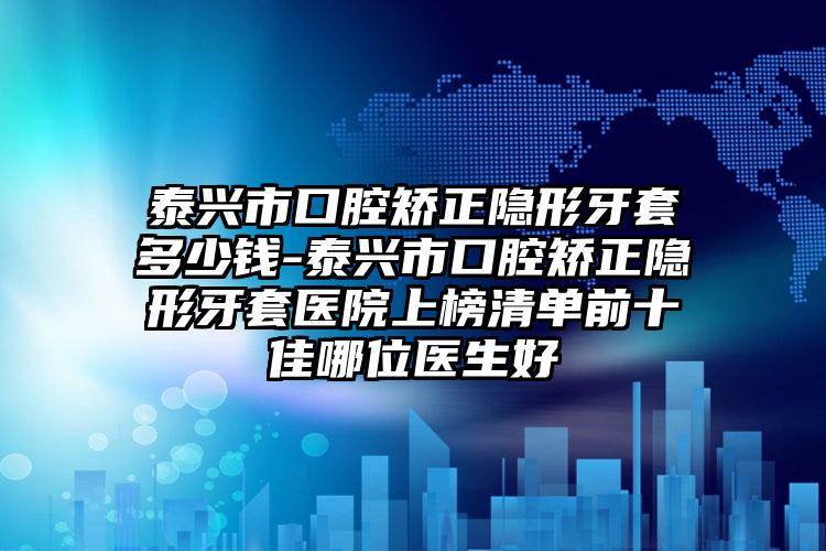 泰兴市口腔矫正隐形牙套多少钱-泰兴市口腔矫正隐形牙套医院上榜清单前十佳哪位医生好